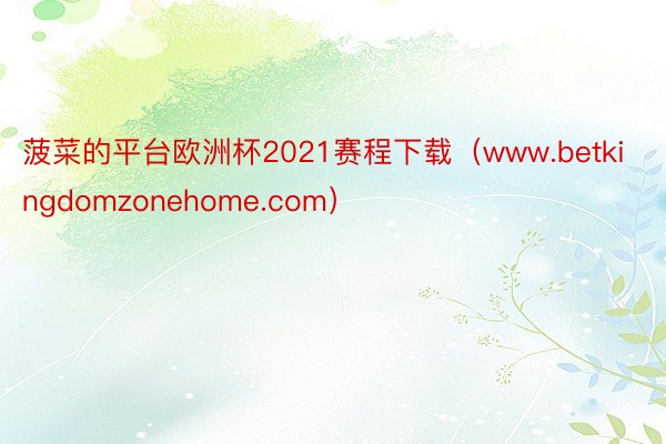 菠菜的平台欧洲杯2021赛程下载（www.betkingdomzonehome.com）