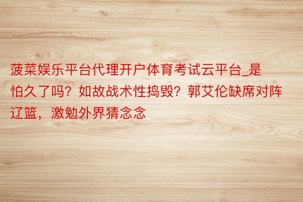 菠菜娱乐平台代理开户体育考试云平台_是怕久了吗？如故战术性捣毁？郭艾伦缺席对阵辽篮，激勉外界猜念念