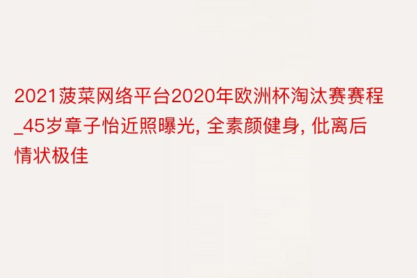 2021菠菜网络平台2020年欧洲杯淘汰赛赛程_45岁章子怡近照曝光, 全素颜健身, 仳离后情状极佳