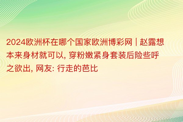 2024欧洲杯在哪个国家欧洲博彩网 | 赵露想本来身材就可以, 穿粉嫩紧身套装后险些呼之欲出, 网友: 行走的芭比