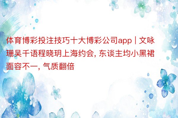 体育博彩投注技巧十大博彩公司app | 文咏珊吴千语程晓玥上海约会, 东谈主均小黑裙面容不一, 气质翻倍