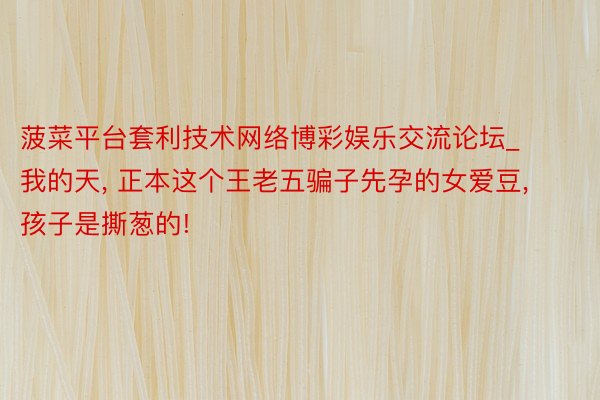 菠菜平台套利技术网络博彩娱乐交流论坛_我的天, 正本这个王老五骗子先孕的女爱豆, 孩子是撕葱的!