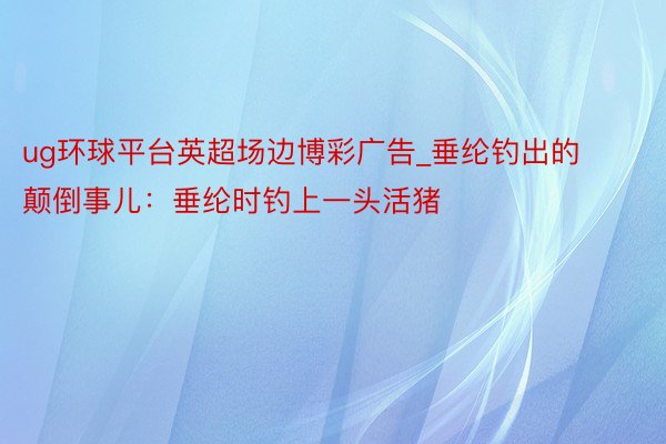 ug环球平台英超场边博彩广告_垂纶钓出的颠倒事儿：垂纶时钓上一头活猪