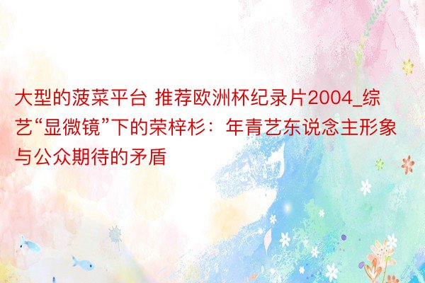 大型的菠菜平台 推荐欧洲杯纪录片2004_综艺“显微镜”下的荣梓杉：年青艺东说念主形象与公众期待的矛盾