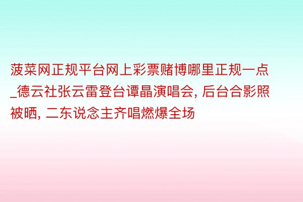 菠菜网正规平台网上彩票赌博哪里正规一点_德云社张云雷登台谭晶演唱会, 后台合影照被晒, 二东说念主齐唱燃爆全场