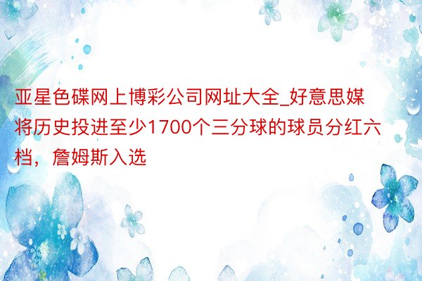 亚星色碟网上博彩公司网址大全_好意思媒将历史投进至少1700个三分球的球员分红六档，詹姆斯入选