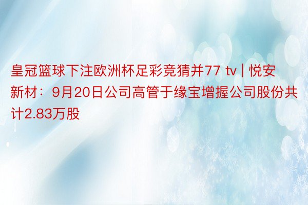 皇冠篮球下注欧洲杯足彩竞猜并77 tv | 悦安新材：9月20日公司高管于缘宝增握公司股份共计2.83万股