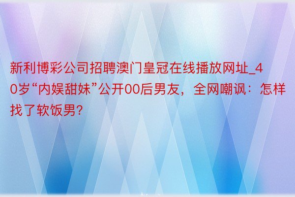 新利博彩公司招聘澳门皇冠在线播放网址_40岁“内娱甜妹”公开00后男友，全网嘲讽：怎样找了软饭男？