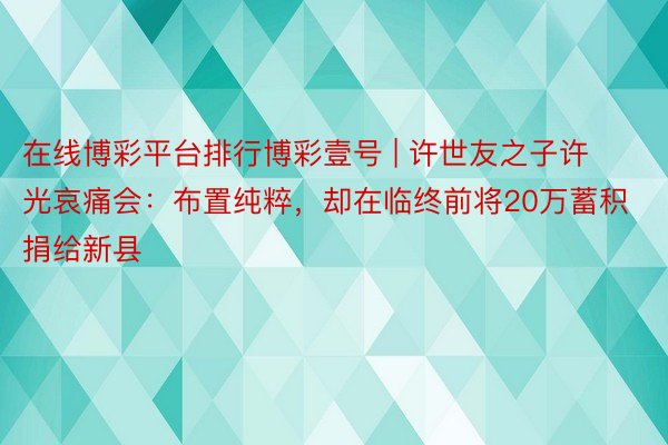 在线博彩平台排行博彩壹号 | 许世友之子许光哀痛会：布置纯粹，却在临终前将20万蓄积捐给新县