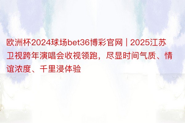 欧洲杯2024球场bet36博彩官网 | 2025江苏卫视跨年演唱会收视领跑，尽显时间气质、情谊浓度、千里浸体验