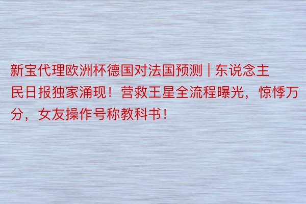 新宝代理欧洲杯德国对法国预测 | 东说念主民日报独家涌现！营救王星全流程曝光，惊悸万分，女友操作号称教科书！