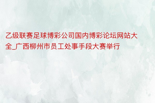 乙级联赛足球博彩公司国内博彩论坛网站大全_广西柳州市员工处事手段大赛举行